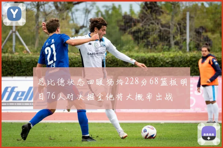 恩比德状态回暖场均228分68篮板明日76人对决掘金他将大概率出战