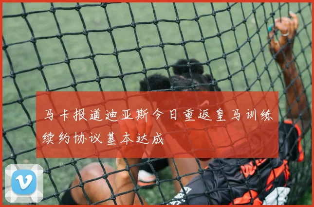 马卡报道迪亚斯今日重返皇马训练续约协议基本达成