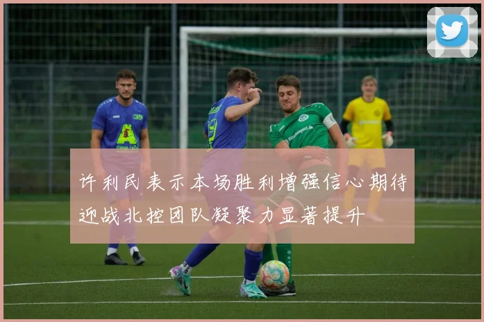 许利民表示本场胜利增强信心期待迎战北控团队凝聚力显著提升