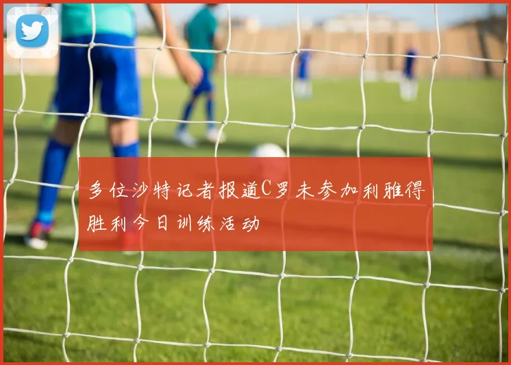 多位沙特记者报道C罗未参加利雅得胜利今日训练活动