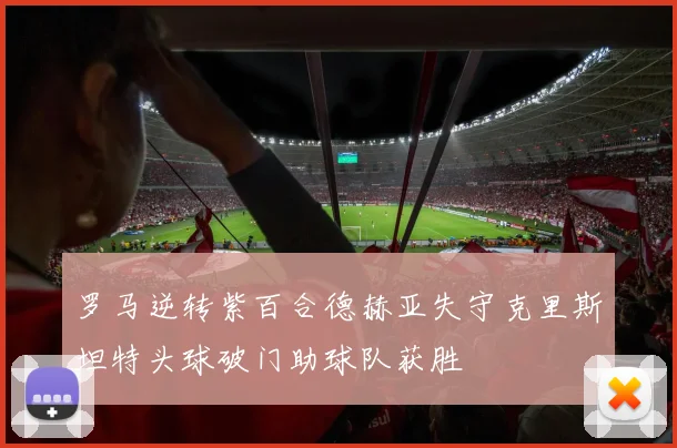 罗马逆转紫百合德赫亚失守克里斯坦特头球破门助球队获胜