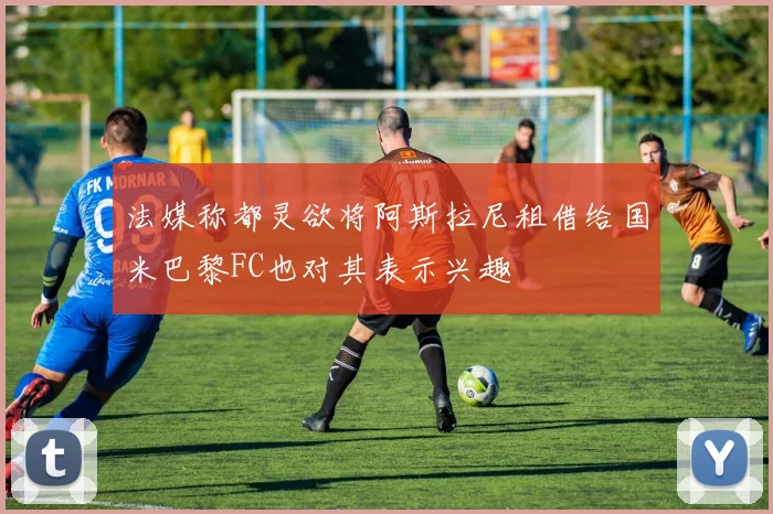 法媒称都灵欲将阿斯拉尼租借给国米巴黎FC也对其表示兴趣