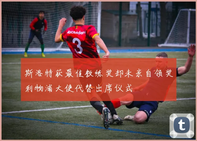 斯洛特获最佳教练奖却未亲自领奖利物浦大使代替出席仪式