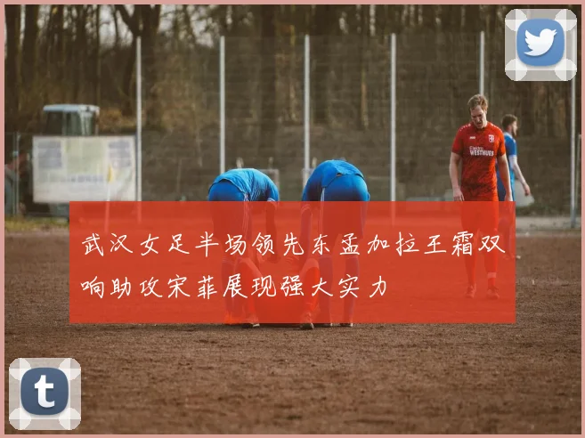 武汉女足半场领先东孟加拉王霜双响助攻宋菲展现强大实力