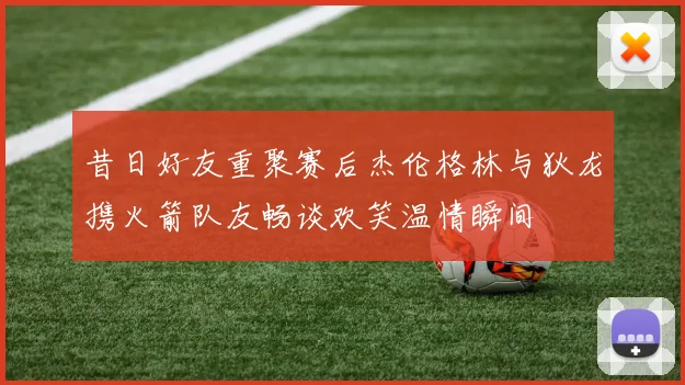 昔日好友重聚赛后杰伦格林与狄龙携火箭队友畅谈欢笑温情瞬间