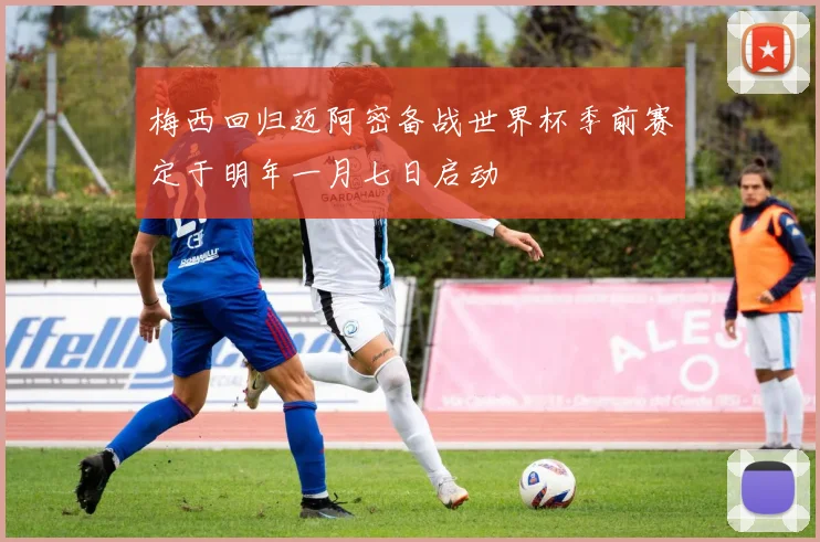 梅西回归迈阿密备战世界杯季前赛定于明年一月七日启动