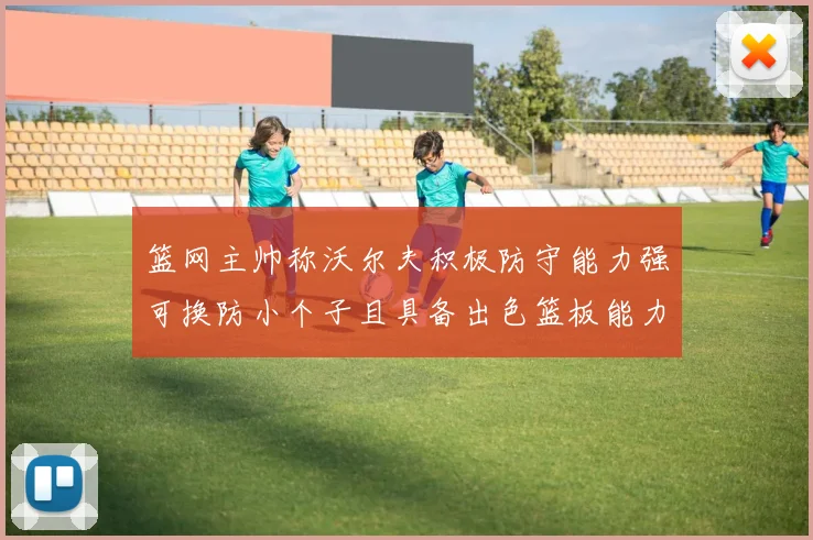 篮网主帅称沃尔夫积极防守能力强可换防小个子且具备出色篮板能力