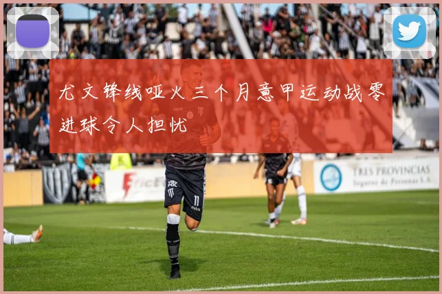 尤文锋线哑火三个月意甲运动战零进球令人担忧