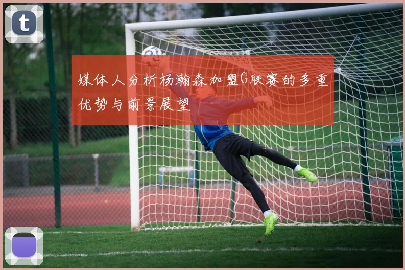 媒体人分析杨瀚森加盟G联赛的多重优势与前景展望