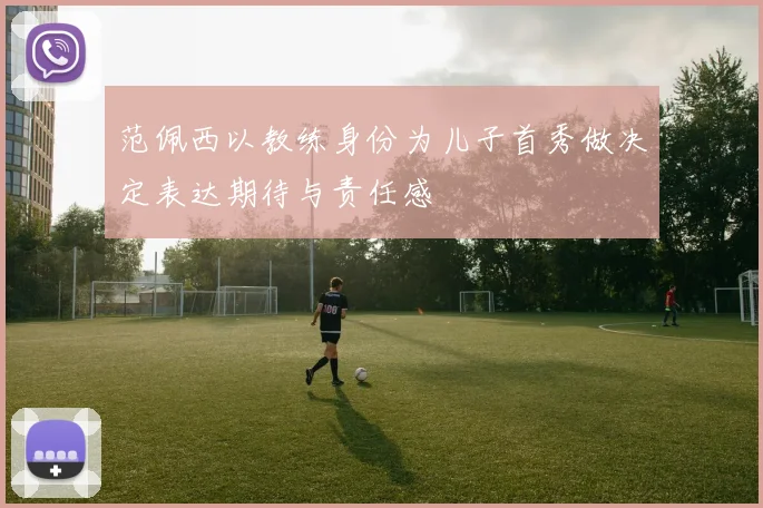 范佩西以教练身份为儿子首秀做决定表达期待与责任感