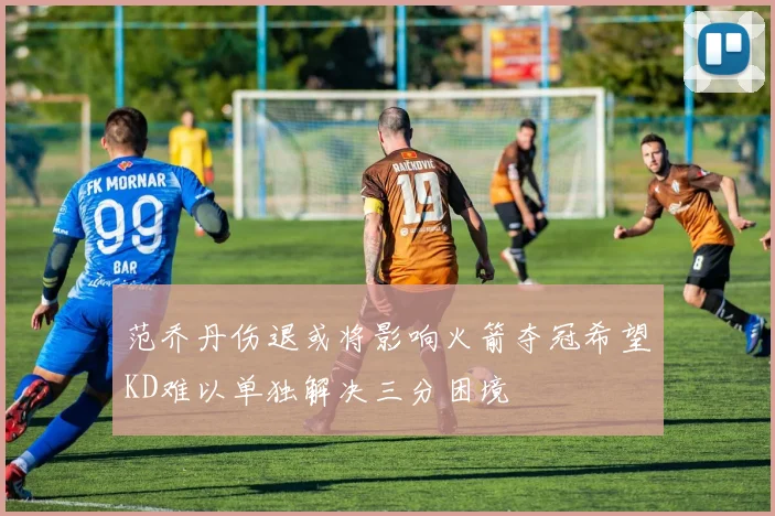 范乔丹伤退或将影响火箭夺冠希望KD难以单独解决三分困境
