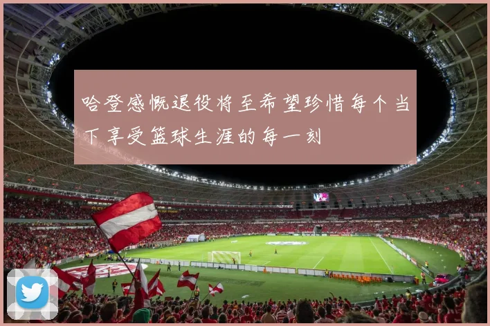 哈登感慨退役将至希望珍惜每个当下享受篮球生涯的每一刻