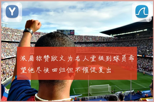 浓眉称赞欧文为名人堂级别球员希望他尽快回归但不催促复出