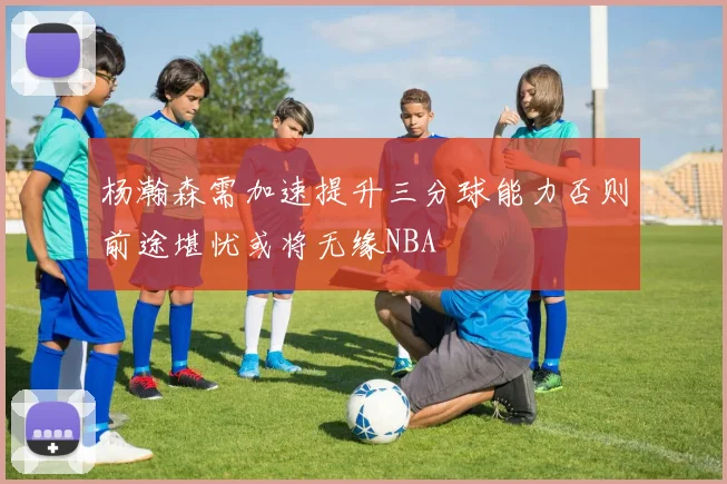 杨瀚森需加速提升三分球能力否则前途堪忧或将无缘NBA