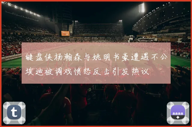 键盘侠杨瀚森与姚明书豪遭遇不公埃迪被调戏愤怒反击引发热议