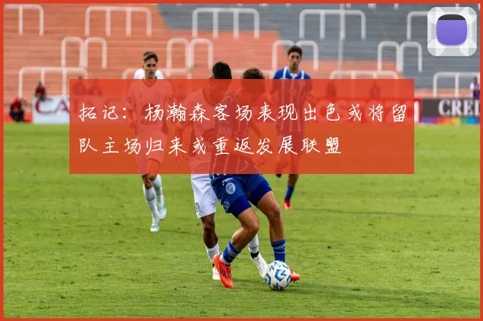 拓记：杨瀚森客场表现出色或将留队主场归来或重返发展联盟