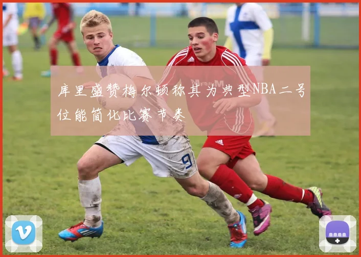 库里盛赞梅尔顿称其为典型NBA二号位能简化比赛节奏