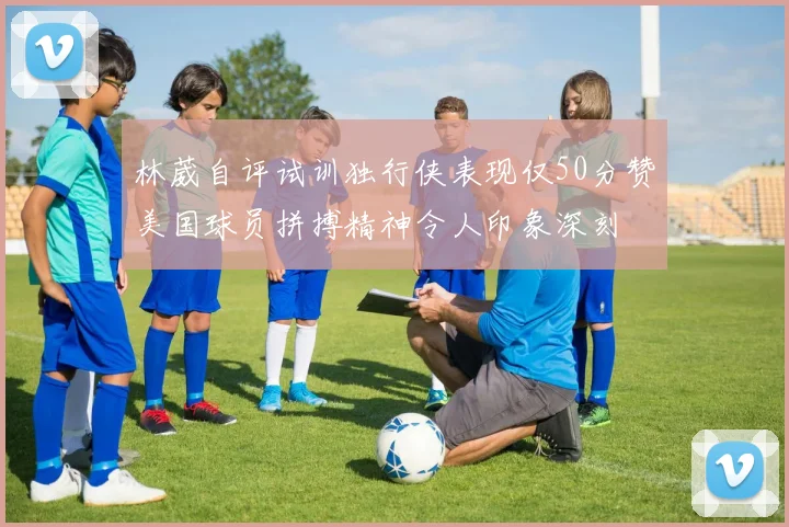 林葳自评试训独行侠表现仅50分赞美国球员拼搏精神令人印象深刻