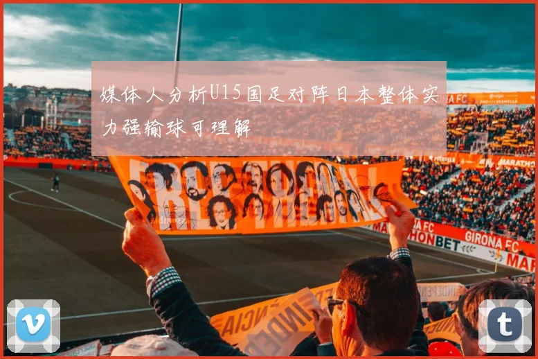 媒体人分析U15国足对阵日本整体实力强输球可理解