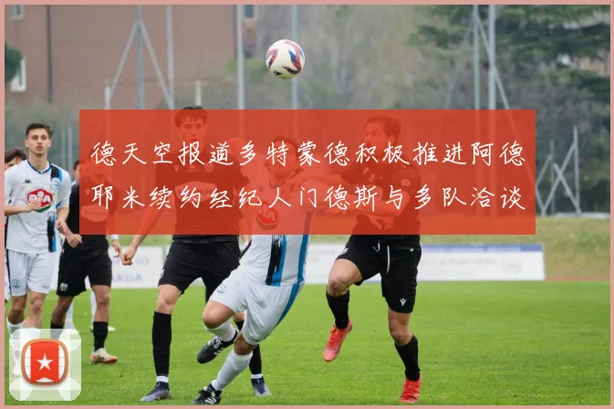 德天空报道多特蒙德积极推进阿德耶米续约经纪人门德斯与多队洽谈