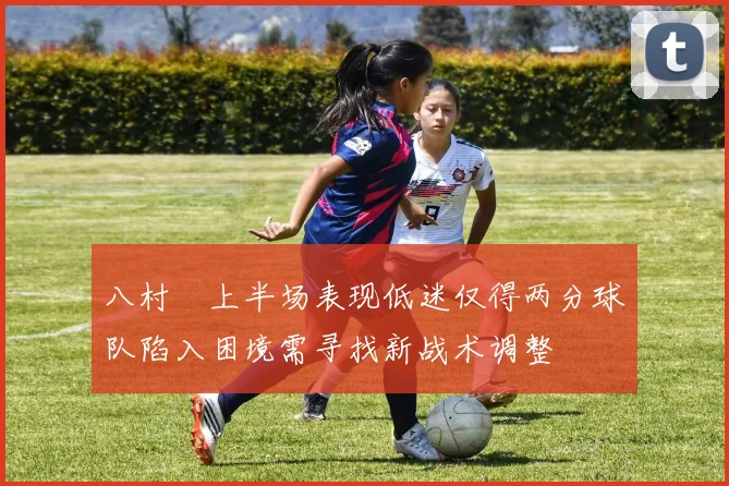 八村塁上半场表现低迷仅得两分球队陷入困境需寻找新战术调整