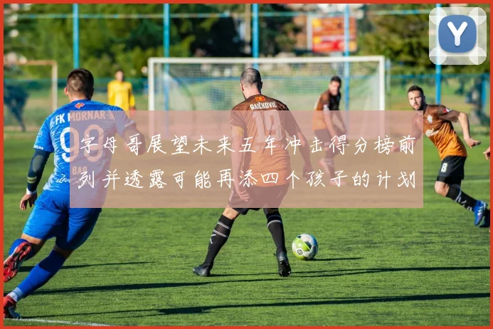 字母哥展望未来五年冲击得分榜前列并透露可能再添四个孩子的计划