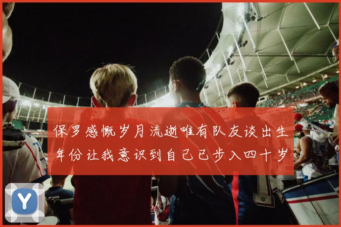 保罗感慨岁月流逝唯有队友谈出生年份让我意识到自己已步入四十岁