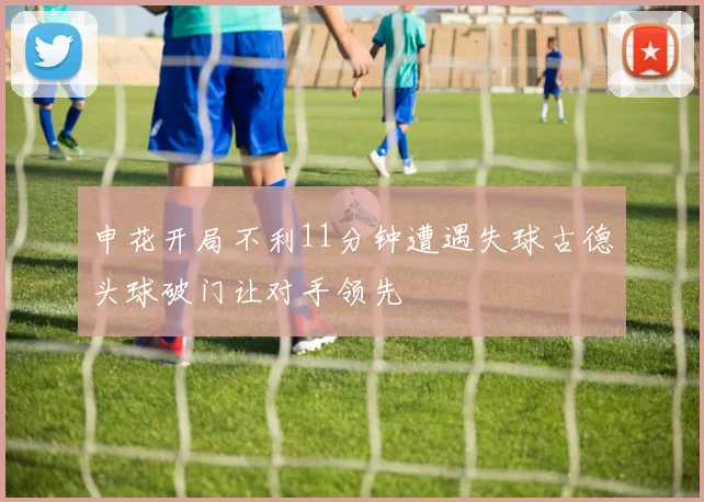 申花开局不利11分钟遭遇失球古德头球破门让对手领先