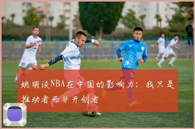 姚明谈NBA在中国的影响力：我只是推动者而非开创者