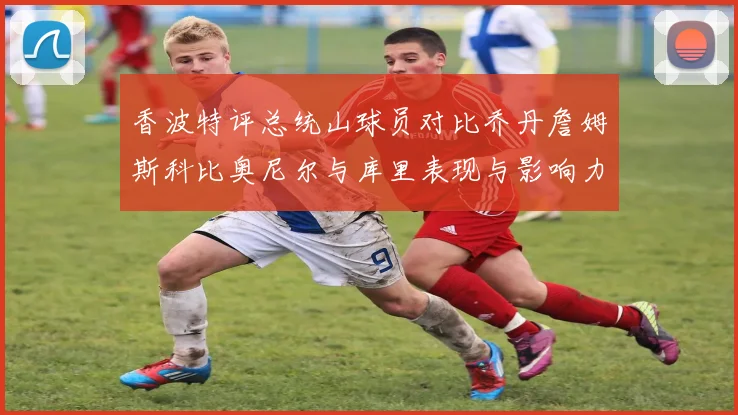 香波特评总统山球员对比乔丹詹姆斯科比奥尼尔与库里表现与影响力