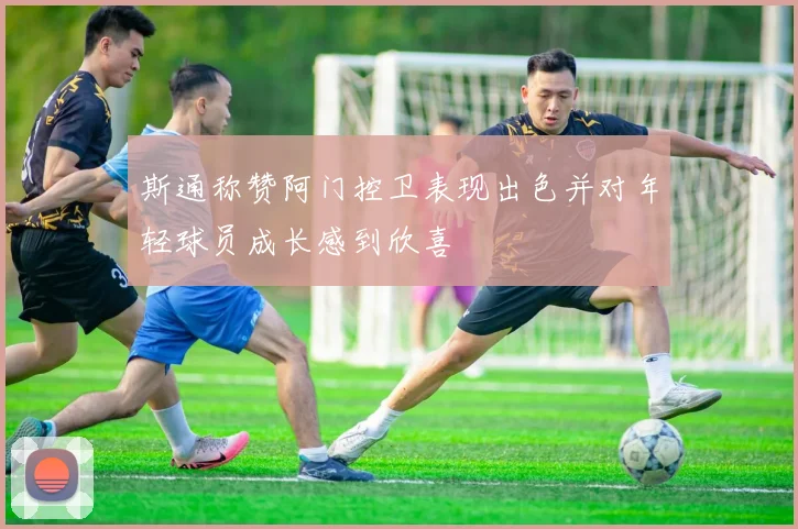 斯通称赞阿门控卫表现出色并对年轻球员成长感到欣喜