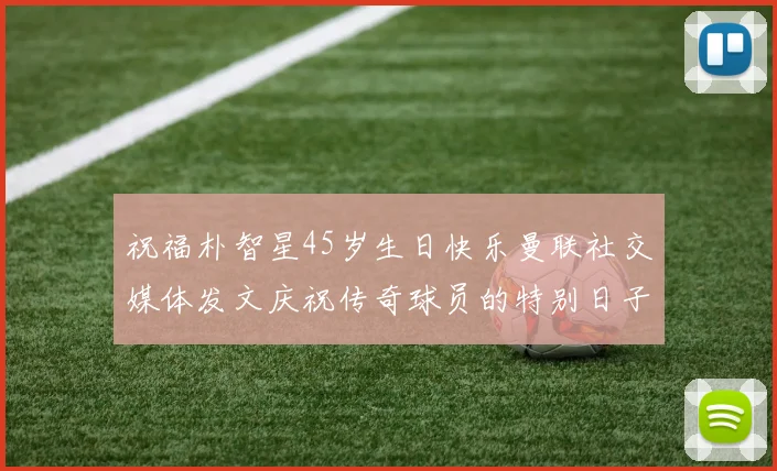 祝福朴智星45岁生日快乐曼联社交媒体发文庆祝传奇球员的特别日子