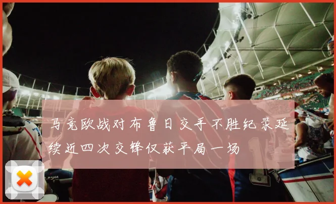 马竞欧战对布鲁日交手不胜纪录延续近四次交锋仅获平局一场