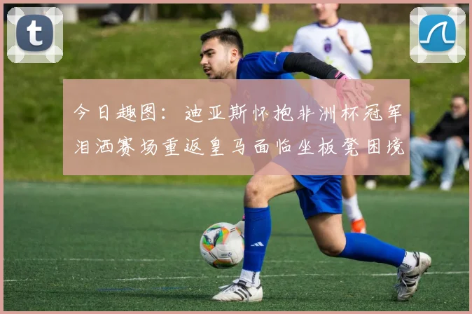 今日趣图：迪亚斯怀抱非洲杯冠军泪洒赛场重返皇马面临坐板凳困境