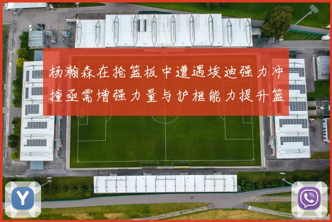 杨瀚森在抢篮板中遭遇埃迪强力冲撞亟需增强力量与护框能力提升篮板表现